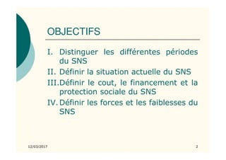 OBJECTIFS
I. Distinguer les différentes périodes
du SNS
II. Définir la situation actuelle du SNS
III.Définir le cout, le financement et la
protection sociale du SNS
IV.Définir les forces et les faiblesses du
SNS
12/03/2017 2
 