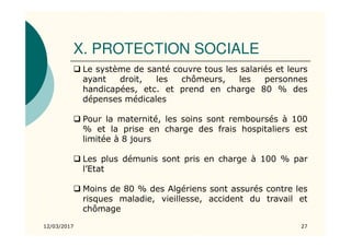 X. PROTECTION SOCIALE
12/03/2017 27
Le système de santé couvre tous les salariés et leurs
ayant droit, les chômeurs, les personnes
handicapées, etc. et prend en charge 80 % des
dépenses médicales
Pour la maternité, les soins sont remboursés à 100
% et la prise en charge des frais hospitaliers est
limitée à 8 jours
Les plus démunis sont pris en charge à 100 % par
l’Etat
Moins de 80 % des Algériens sont assurés contre les
risques maladie, vieillesse, accident du travail et
chômage
 