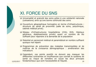 XI. FORCE DU SNS
12/03/2017 29
Universalité et gratuité des soins grâce à une solidarité nationale
(cotisations) ainsi qu’une bonne continuité des soins
Couverture géographique homogène en terme d'infrastructures :
structure de santé de proximité (salle de soins, polyclinique,
cabinet médical privé).
Réseau d'infrastructures hospitalières (CHU, EHS, hôpitaux
généraux, établissements privés) ayant un nombre de lits
suffisant pour répondre à la demande de la population
Potentiel en personnel médical et paramédical en nombre suffisant
quoique mal réparti
Programmes de prévention des maladies transmissibles et de
maîtrise de la croissance démographique : amélioration des
indicateurs
Cependant, ces points positifs ne doivent pas masquer les
différentes contraintes et insuffisances que connaît le système de
santé au risque de remettre en cause les deux principes
fondamentaux que sont l'accessibilité et l'équité.
 