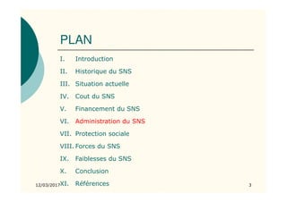 PLAN
I. Introduction
II. Historique du SNS
III. Situation actuelle
IV. Cout du SNS
V. Financement du SNS
VI. Administration du SNS
VII. Protection sociale
VIII. Forces du SNS
IX. Faiblesses du SNS
X. Conclusion
XI. Références12/03/2017 3
 