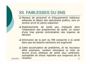 XII. FAIBLESSES DU SNS
12/03/2017 31
Manque de personnel et d’équipements médicaux
adéquats et départ des spécialistes publics, vers un
secteur privé en pleine expansion
Etablissements de santé peu impliqués dans
l'élaboration des programmes de santé, en raison
d'une trop grande centralisation des organes de
décision
Diminution de la part du PIB consacrée à la santé
alors que les besoins sanitaires ont augmenté
Cette accumulation de problèmes, et les nouveaux
défis prochains, rendent nécessaire la mise en
œuvre d'une politique de santé plus cohérente,
susceptible de mieux répondre aux exigences de la
situation.
 