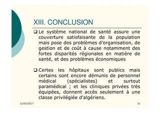 XIII. CONCLUSION
12/03/2017 32
Le système national de santé assure une
couverture satisfaisante de la population
mais pose des problèmes d’organisation, de
gestion et de coût à cause notamment des
fortes disparités régionales en matière de
santé, et des problèmes économiques
Certes les hôpitaux sont publics mais
certains sont encore démunis de personnel
médical (spécialistes) et surtout
paramédical ; et les cliniques privées très
équipées, donnent accès seulement à une
classe privilégiée d’algériens.
 