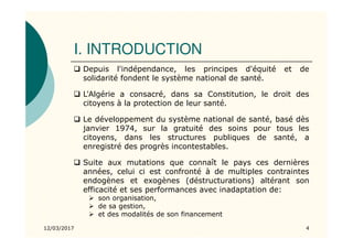 I. INTRODUCTION
Depuis l'indépendance, les principes d'équité et de
solidarité fondent le système national de santé.
L'Algérie a consacré, dans sa Constitution, le droit des
citoyens à la protection de leur santé.
Le développement du système national de santé, basé dès
janvier 1974, sur la gratuité des soins pour tous les
citoyens, dans les structures publiques de santé, a
enregistré des progrès incontestables.
Suite aux mutations que connaît le pays ces dernières
années, celui ci est confronté à de multiples contraintes
endogènes et exogènes (déstructurations) altérant son
efficacité et ses performances avec inadaptation de:
son organisation,
de sa gestion,
et des modalités de son financement
12/03/2017 4
 