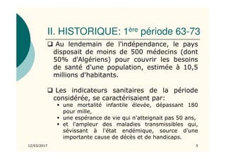 II. HISTORIQUE: 1ère période 63-73
Au lendemain de l'indépendance, le pays
disposait de moins de 500 médecins (dont
50% d'Algériens) pour couvrir les besoins
de santé d'une population, estimée à 10,5
millions d'habitants.
Les indicateurs sanitaires de la période
considérée, se caractérisaient par:
une mortalité infantile élevée, dépassant 180
pour mille,
une espérance de vie qui n'atteignait pas 50 ans,
et l'ampleur des maladies transmissibles qui,
sévissant à l'état endémique, source d’une
importante cause de décès et de handicaps.
12/03/2017 5
 