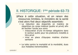 II. HISTORIQUE: 1ère période 63-73
Face à cette situation, et en raison des
ressources limitées, le ministère de la santé
s'est alors fixé deux objectifs essentiels:
La réduction des disparités en matière de
répartition du corps médical (public et privé) afin
de faciliter l'accès aux soins
• instauration d'une mi-temps obligatoire dans
le secteur public pour les praticiens installés à
titre privé
• mise en place d'équipes mobiles d'action
sanitaire
La lutte contre la mortalité et la morbidité, dues
aux maladies transmissibles
12/03/2017 6
 