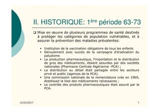 II. HISTORIQUE: 1ère période 63-73
Mise en œuvre de plusieurs programmes de santé destinés
à protéger les catégories de population vulnérables, et à
assurer la prévention des maladies prévalentes:
Institution de la vaccination obligatoire de tous les enfants
Déroulement avec succès de la campagne d'éradication du
paludisme
La production pharmaceutique, l'importation et la distribution
de gros des médicaments, étaient assurées par des sociétés
nationales (Pharmacie Centrale Algérienne -PCA) ;
La distribution au détail était partagée entre les secteurs
privé et public (agences de la PCA).
Une commission nationale de la nomenclature crée en 1969,
établissait la liste des médicaments nécessaires ;
Le contrôle des produits pharmaceutiques était assuré par la
PCA.
12/03/2017 7
 