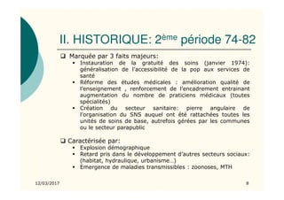 II. HISTORIQUE: 2ème période 74-82
Marquée par 3 faits majeurs:
Instauration de la gratuité des soins (janvier 1974):
généralisation de l’accessibilité de la pop aux services de
santé
Réforme des études médicales : amélioration qualité de
l’enseignement , renforcement de l’encadrement entrainant
augmentation du nombre de praticiens médicaux (toutes
spécialités)
Création du secteur sanitaire: pierre angulaire de
l’organisation du SNS auquel ont été rattachées toutes les
unités de soins de base, autrefois gérées par les communes
ou le secteur parapublic
Caractérisée par:
Explosion démographique
Retard pris dans le développement d’autres secteurs sociaux:
(habitat, hydraulique, urbanisme…)
Emergence de maladies transmissibles : zoonoses, MTH
12/03/2017 8
 