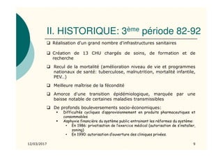 II. HISTORIQUE: 3ème période 82-92
12/03/2017 9
Réalisation d'un grand nombre d'infrastructures sanitaires
Création de 13 CHU chargés de soins, de formation et de
recherche
Recul de la mortalité (amélioration niveau de vie et programmes
nationaux de santé: tuberculose, malnutrition, mortalité infantile,
PEV…)
Meilleure maîtrise de la fécondité
Amorce d'une transition épidémiologique, marquée par une
baisse notable de certaines maladies transmissibles
De profonds bouleversements socio-économiques:
Difficultés cycliques d’approvisionnement en produits pharmaceutiques et
consommables
Asphyxie financière du système public entrainant les réformes du système:
• En 1986: privatisation de l’exercice médical (autorisation de s’installer,
zoning)
• En 1990: autorisation d’ouverture des cliniques privées.
 