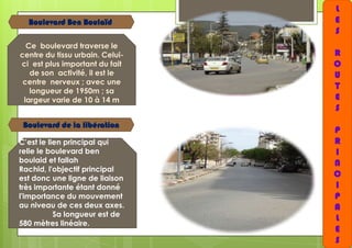 Boulevard Ben Boulaïd
Ce boulevard traverse le
centre du tissu urbain. Celuici est plus important du fait
de son activité, il est le
centre nerveux ; avec une
longueur de 1950m ; sa
largeur varie de 10 à 14 m

Boulevard de la libération
C’est le lien principal qui
relie le boulevard ben
boulaid et fallah
Rachid, l'objectif principal
est donc une ligne de liaison
très importante étant donné
l'importance du mouvement
au niveau de ces deux axes.
Sa longueur est de
580 mètres linéaire.

L
E
S
R
O
U
T
E
S

P
R
I
N
C
I
P
A
L
E
S

 