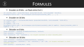 int valueIn0_1_8bit = System.Math.Max(0, System.Math.Min(255, (int)(valueIn01 * 255.0f)));
UnityEngine.Color32 color = new UnityEngine.Color32((byte)valueIn0_1_8bit, …, … ,… );
int valueIn0_1_16bit = (int)System.Math.Max(0, System.Math.Min(65535, (int)(valueIn01 * 65535.0f)));
int lowBits = 255;
int highBits = 255 << 8;
UnityEngine.Color32 color = new UnityEngine.Color32((byte)(valueIn0_1_16bit & lowBits), ((byte)((valueIn0_1_16bit &
highBits) >> 8), …, …)
float4 texContent = tex2Dlod(_EncodedContentTexture, texCoord);
float valueIn0_1 = texContent.x;
float valueIn0_255 = 255 * texContent.x; //on récupère exactement la valeur valueIn0_1_8bit
float4 texContent = tex2Dlod(_EncodedContentTexture, texCoord);
float valueIn0_65535 = texContent.x * 255 + texContent.y * 255 * 256; //on récupère exactement la valeur
valueIn0_1_16bit
float valueIn0_1 = valueIn0_65535 / 65535;
FORMULES
 Encoder en 8 bits - un float entre 0 et 1
 Encoder en 16 bits
 Décoder en 8 bits
 Décoder en 16 bits
 