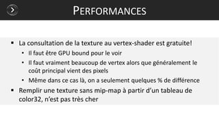  La consultation de la texture au vertex-shader est gratuite!
• Il faut être GPU bound pour le voir
• Il faut vraiment beaucoup de vertex alors que généralement le
coût principal vient des pixels
• Même dans ce cas là, on a seulement quelques % de différence
 Remplir une texture sans mip-map à partir d’un tableau de
color32, n’est pas très cher
PERFORMANCES
 