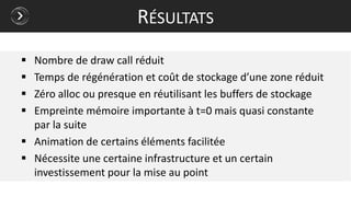  Nombre de draw call réduit
 Temps de régénération et coût de stockage d’une zone réduit
 Zéro alloc ou presque en réutilisant les buffers de stockage
 Empreinte mémoire importante à t=0 mais quasi constante
par la suite
 Animation de certains éléments facilitée
 Nécessite une certaine infrastructure et un certain
investissement pour la mise au point
RÉSULTATS
 