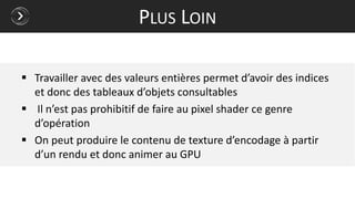  Travailler avec des valeurs entières permet d’avoir des indices
et donc des tableaux d’objets consultables
 Il n’est pas prohibitif de faire au pixel shader ce genre
d’opération
 On peut produire le contenu de texture d’encodage à partir
d’un rendu et donc animer au GPU
PLUS LOIN
 