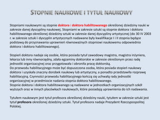 Stopniami naukowymi są stopnie doktora i doktora habilitowanego określonej dziedziny nauki w
zakresie danej dyscypliny naukowej. Stopniami w zakresie sztuki są stopnie doktora i doktora
habilitowanego określonej dziedziny sztuki w zakresie danej dyscypliny artystycznej (do 30 IV 2003
r. w zakresie sztuki i dyscyplin artystycznych nadawane były kwalifikacje I i II stopnia będące
podstawą do przyznawania uprawnieo równoważnych stopniowi naukowemu odpowiednio
doktora i doktora habilitowanego).

Stopieo doktora nadaje się osobie, która posiada tytuł zawodowy magistra, magistra inżyniera,
lekarza lub inny równorzędny, zdała egzaminy doktorskie w zakresie określonym przez radę
jednostki organizacyjnej oraz przygotowała i obroniła pracę doktorską.
Do przewodu habilitacyjnego może byd dopuszczona osoba, która posiada stopieo naukowy
doktora i uzyskała znaczny dorobek naukowy lub artystyczny, a ponadto przedstawiła rozprawę
habilitacyjną. Czynności przewodu habilitacyjnego kooczą się uchwałą rady jednostki
organizacyjnej w przedmiocie nadania stopnia doktora habilitowanego.
Stopnie doktora i doktora habilitowanego są nadawane w jednostkach organizacyjnych szkół
wyższych oraz w innych placówkach naukowych, które posiadają uprawnienia do ich nadawania.

Tytułem naukowym jest tytuł profesora określonej dziedziny nauki, tytułem w zakresie sztuki jest
tytuł profesora określonej dziedziny sztuki. Tytuł profesora nadaje Prezydent Rzeczypospolitej
Polskiej.
 