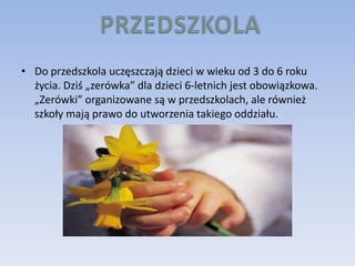 • Do przedszkola uczęszczają dzieci w wieku od 3 do 6 roku
  życia. Dziś „zerówka” dla dzieci 6-letnich jest obowiązkowa.
  „Zerówki” organizowane są w przedszkolach, ale również
  szkoły mają prawo do utworzenia takiego oddziału.
 