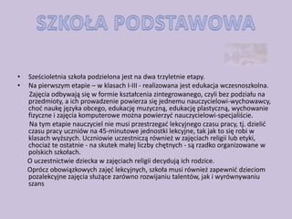•   Sześcioletnia szkoła podzielona jest na dwa trzyletnie etapy.
•   Na pierwszym etapie – w klasach I-III - realizowana jest edukacja wczesnoszkolna.
    Zajęcia odbywają się w formie kształcenia zintegrowanego, czyli bez podziału na
    przedmioty, a ich prowadzenie powierza się jednemu nauczycielowi-wychowawcy,
    chod naukę języka obcego, edukację muzyczną, edukację plastyczną, wychowanie
    fizyczne i zajęcia komputerowe można powierzyd nauczycielowi-specjaliście.
    Na tym etapie nauczyciel nie musi przestrzegad lekcyjnego czasu pracy, tj. dzielid
    czasu pracy uczniów na 45-minutowe jednostki lekcyjne, tak jak to się robi w
    klasach wyższych. Uczniowie uczestniczą również w zajęciach religii lub etyki,
    chociaż te ostatnie - na skutek małej liczby chętnych - są rzadko organizowane w
    polskich szkołach.
    O uczestnictwie dziecka w zajęciach religii decydują ich rodzice.
    Oprócz obowiązkowych zajęd lekcyjnych, szkoła musi również zapewnid dzieciom
    pozalekcyjne zajęcia służące zarówno rozwijaniu talentów, jak i wyrównywaniu
    szans
 