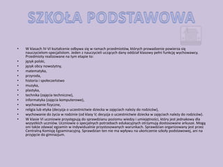 •   W klasach IV-VI kształcenie odbywa się w ramach przedmiotów, których prowadzenie powierza się
    nauczycielom-specjalistom. Jeden z nauczycieli uczących dany oddział klasowy pełni funkcję wychowawcy.
    Przedmioty realizowane na tym etapie to:
•   język polski,
•   język obcy nowożytny,
•   matematyka,
•   przyroda,
•   historia i społeczeostwo
•   muzyka,
•   plastyka,
•   technika (zajęcia techniczne),
•   informatyka (zajęcia komputerowe),
•   wychowanie fizyczne,
•   religia lub etyka (decyzja o uczestnictwie dziecka w zajęciach należy do rodziców),
•   wychowanie do życia w rodzinie (od klasy V; decyzja o uczestnictwie dziecka w zajęciach należy do rodziców).
•   W klasie VI uczniowie przystępują do sprawdzianu poziomu wiedzy i umiejętności, który jest jednakowy dla
    wszystkich uczniów. Uczniowie o specjalnych potrzebach edukacyjnych otrzymują dostosowane arkusze. Mogą
    oni także zdawad egzamin w indywidualnie przystosowanych warunkach. Sprawdzian organizowany jest przez
    Centralną Komisję Egzaminacyjną. Sprawdzian ten nie ma wpływu na ukooczenie szkoły podstawowej, ani na
    przyjęcie do gimnazjum.
 