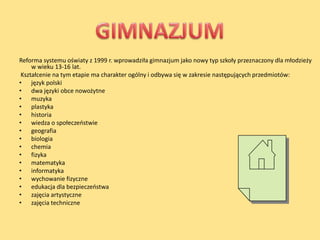 Reforma systemu oświaty z 1999 r. wprowadziła gimnazjum jako nowy typ szkoły przeznaczony dla młodzieży
     w wieku 13-16 lat.
 Kształcenie na tym etapie ma charakter ogólny i odbywa się w zakresie następujących przedmiotów:
• język polski
• dwa języki obce nowożytne
• muzyka
• plastyka
• historia
• wiedza o społeczeostwie
• geografia
• biologia
• chemia
• fizyka
• matematyka
• informatyka
• wychowanie fizyczne
• edukacja dla bezpieczeostwa
• zajęcia artystyczne
• zajęcia techniczne
 