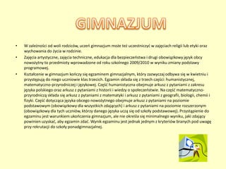 •   W zależności od woli rodziców, uczeo gimnazjum może też uczestniczyd w zajęciach religii lub etyki oraz
    wychowania do życia w rodzinie.
•   Zajęcia artystyczne, zajęcia techniczne, edukacja dla bezpieczeostwa i drugi obowiązkowy język obcy
    nowożytny to przedmioty wprowadzone od roku szkolnego 2009/2010 w wyniku zmiany podstawy
    programowej.
•   Kształcenie w gimnazjum kooczy się egzaminem gimnazjalnym, który zazwyczaj odbywa się w kwietniu i
    przystępują do niego uczniowie klas trzecich. Egzamin składa się z trzech części: humanistycznej,
    matematyczno-przyrodniczej i językowej. Częśd humanistyczna obejmuje arkusz z pytaniami z zakresu
    języka polskiego oraz arkusz z pytaniami z historii i wiedzy o społeczeostwie. Na częśd matematyczno-
    przyrodniczą składa się arkusz z pytaniami z matematyki i arkusz z pytaniami z geografii, biologii, chemii i
    fizyki. Częśd dotycząca języka obcego nowożytnego obejmuje arkusz z pytaniami na poziomie
    podstawowym (obowiązkowy dla wszystkich zdających) i arkusz z pytaniami na poziomie rozszerzonym
    (obowiązkowy dla tych uczniów, którzy danego języka uczą się od szkoły podstawowej). Przystąpienie do
    egzaminu jest warunkiem ukooczenia gimnazjum, ale nie określa się minimalnego wyniku, jaki zdający
    powinien uzyskad, aby egzamin zdad. Wynik egzaminu jest jednak jednym z kryteriów branych pod uwagę
    przy rekrutacji do szkoły ponadgimnazjalnej.
 