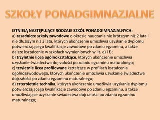 ISTNIEJĄ NASTĘPUJĄCE RODZAJE SZKÓŁ PONADGIMNAZJALNYCH:
a) zasadnicze szkoły zawodowe o okresie nauczania nie krótszym niż 2 lata i
nie dłuższym niż 3 lata, których ukooczenie umożliwia uzyskanie dyplomu
potwierdzającego kwalifikacje zawodowe po zdaniu egzaminu, a także
dalsze kształcenie w szkołach wymienionych w lit. e) i f);
b) trzyletnie licea ogólnokształcące, których ukooczenie umożliwia
uzyskanie świadectwa dojrzałości po zdaniu egzaminu maturalnego;
c) trzyletnie licea profilowane kształcące w profilach kształcenia
ogólnozawodowego, których ukooczenie umożliwia uzyskanie świadectwa
dojrzałości po zdaniu egzaminu maturalnego;
d) czteroletnie technika, których ukooczenie umożliwia uzyskanie dyplomu
potwierdzającego kwalifikacje zawodowe po zdaniu egzaminu, a także
umożliwiające uzyskanie świadectwa dojrzałości po zdaniu egzaminu
maturalnego;
 