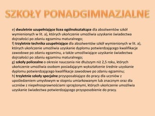 e) dwuletnie uzupełniające licea ogólnokształcące dla absolwentów szkół
wymienionych w lit. a), których ukooczenie umożliwia uzyskanie świadectwa
dojrzałości po zdaniu egzaminu maturalnego;
f) trzyletnie technika uzupełniające dla absolwentów szkół wymienionych w lit. a),
których ukooczenie umożliwia uzyskanie dyplomu potwierdzającego kwalifikacje
zawodowe po zdaniu egzaminu, a także umożliwiające uzyskanie świadectwa
dojrzałości po zdaniu egzaminu maturalnego;
g) szkoły policealne o okresie nauczania nie dłuższym niż 2,5 roku, których
ukooczenie umożliwia osobom posiadającym wykształcenie średnie uzyskanie
dyplomu potwierdzającego kwalifikacje zawodowe po zdaniu egzaminu;
h) trzyletnie szkoły specjalne przysposabiające do pracy dla uczniów z
upośledzeniem umysłowym w stopniu umiarkowanym lub znacznym oraz dla
uczniów z niepełnosprawnościami sprzężonymi, których ukooczenie umożliwia
uzyskanie świadectwa potwierdzającego przysposobienie do pracy.
 