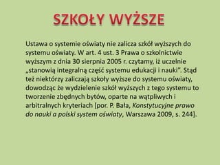 Ustawa o systemie oświaty nie zalicza szkół wyższych do
systemu oświaty. W art. 4 ust. 3 Prawa o szkolnictwie
wyższym z dnia 30 sierpnia 2005 r. czytamy, iż uczelnie
„stanowią integralną częśd systemu edukacji i nauki”. Stąd
też niektórzy zaliczają szkoły wyższe do systemu oświaty,
dowodząc że wydzielenie szkół wyższych z tego systemu to
tworzenie zbędnych bytów, oparte na wątpliwych i
arbitralnych kryteriach *por. P. Bała, Konstytucyjne prawo
do nauki a polski system oświaty, Warszawa 2009, s. 244].
 