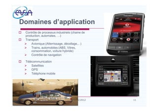 o Contrôle de processus industriels (chaine de
production, automates, )
o Transport
Ø Avionique (Atterrissage, décollage,.. )
Ø Trains, automobiles (ABS, Vitres,
consommation, voiture hybride)
Ø Contrôle de navigation
o Télécommunication
Ø Satellites
Ø GPS
Ø Téléphone mobile
Domaines d application
1107/05/2012
 