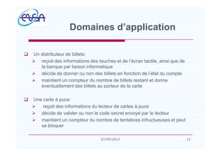 q Un distributeur de billets:
Ø reçoit des informations des touches et de l écran tactile, ainsi que de
la banque par liaison informatique
Ø décide de donner ou non des billets en fonction de l état du compte
Ø maintient un compteur du nombre de billets restant et donne
éventuellement des billets au porteur de la carte
q Une carte à puce:
Ø reçoit des informations du lecteur de cartes à puce
Ø décide de valider ou non le code secret envoyé par le lecteur
Ø maintient un compteur du nombre de tentatives infructueuses et peut
se bloquer
Domaines d application
1207/05/2012
 