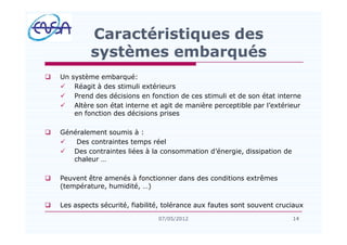 q Un système embarqué:
ü Réagit à des stimuli extérieurs
ü Prend des décisions en fonction de ces stimuli et de son état interne
ü Altère son état interne et agit de manière perceptible par l extérieur
en fonction des décisions prises
q Généralement soumis à :
ü Des contraintes temps réel
ü Des contraintes liées à la consommation d énergie, dissipation de
chaleur
q Peuvent être amenés à fonctionner dans des conditions extrêmes
(température, humidité, )
q Les aspects sécurité, fiabilité, tolérance aux fautes sont souvent cruciaux
14
Caractéristiques des
systèmes embarqués
1407/05/2012
 