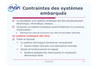 o Le concepteur d un système embarqué doit être pluridisciplinaire:
électronique, informatique, réseaux,
o Concevoir un système embarqué revient finalement à un exercice
d optimisation:
Ø Minimiser les coûts de production pour des fonctionnalités optimales
Un système embarqué doit être:
q Fiable et sécurisé
ü Le système doit toujours fonctionner correctement
§ sûreté à faible coût avec une redondance minimale
ü Sûreté de fonctionnement du logiciel
§ Système opérationnel même quand un composant
électronique lâche
Contraintes des systèmes
embarqués
1607/05/2012
 