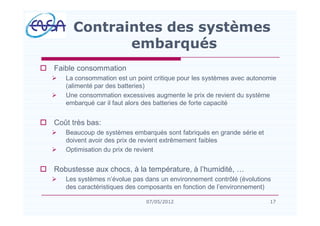 o Faible consommation
Ø La consommation est un point critique pour les systèmes avec autonomie
(alimenté par des batteries)
Ø Une consommation excessives augmente le prix de revient du système
embarqué car il faut alors des batteries de forte capacité
o Coût très bas:
Ø Beaucoup de systèmes embarqués sont fabriqués en grande série et
doivent avoir des prix de revient extrêmement faibles
Ø Optimisation du prix de revient
o Robustesse aux chocs, à la température, à l humidité,
Ø Les systèmes n évolue pas dans un environnement contrôlé (évolutions
des caractéristiques des composants en fonction de l environnement)
Contraintes des systèmes
embarqués
1707/05/2012
 