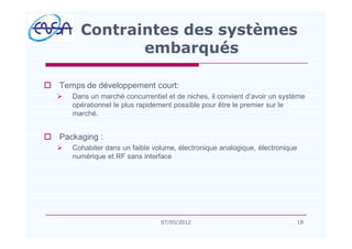 o Temps de développement court:
Ø Dans un marché concurrentiel et de niches, il convient d avoir un système
opérationnel le plus rapidement possible pour être le premier sur le
marché.
o Packaging :
Ø Cohabiter dans un faible volume, électronique analogique, électronique
numérique et RF sans interface
Contraintes des systèmes
embarqués
1807/05/2012
 