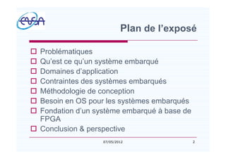 Plan de l exposé
o Problématiques
o Qu est ce qu un système embarqué
o Domaines d application
o Contraintes des systèmes embarqués
o Méthodologie de conception
o Besoin en OS pour les systèmes embarqués
o Fondation d un système embarqué à base de
FPGA
o Conclusion & perspective
207/05/2012
 