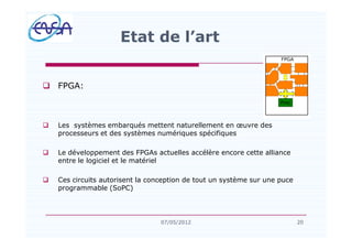 q FPGA:
q Les systèmes embarqués mettent naturellement en uvre des
processeurs et des systèmes numériques spécifiques
q Le développement des FPGAs actuelles accélère encore cette alliance
entre le logiciel et le matériel
q Ces circuits autorisent la conception de tout un système sur une puce
programmable (SoPC)
Etat de l art
2007/05/2012
 