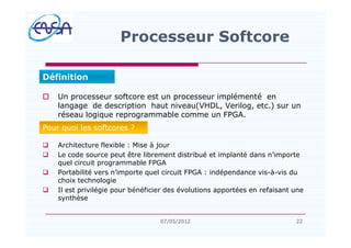 o Un processeur softcore est un processeur implémenté en
langage de description haut niveau(VHDL, Verilog, etc.) sur un
réseau logique reprogrammable comme un FPGA.
q Architecture flexible : Mise à jour
q Le code source peut être librement distribué et implanté dans n importe
quel circuit programmable FPGA
q Portabilité vers n importe quel circuit FPGA : indépendance vis-à-vis du
choix technologie
q Il est privilégie pour bénéficier des évolutions apportées en refaisant une
synthèse
Processeur Softcore
2207/05/2012
Définition
Pour quoi les softcores ?
 
