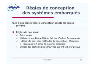 Face à des contraintes, le concepteur adopte les règles
suivants:
q Règles de bon sens:
ü Faire simple
ü Utiliser ce que l on a déjà au fait par d autre: Desing reuse
ü Utiliser de nouvelles méthodes de conception : Codesing
Ø Couplage fort entre le matériel et logiciel
ü Utiliser des technologies éprouvées qui ont fait leur preuve
Règles de conception
des systèmes embarqués
2607/05/2012
 