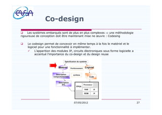 27
Co-design
q Les systèmes embarqués sont de plus en plus complexes Þ une méthodologie
rigoureuse de conception doit être maintenant mise ne uvre : Codesing
q Le codesign permet de concevoir en même temps à la fois le matériel et le
logiciel pour une fonctionnalité à implémenter.
ü L apparition des modules IP, circuits électroniques sous forme logicielle a
accentué l importance du co-design et du design reuse
07/05/2012
 