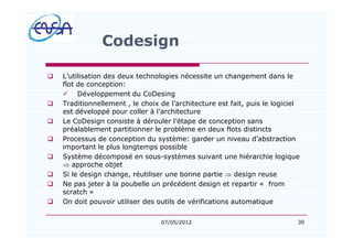 30
Codesign
q L utilisation des deux technologies nécessite un changement dans le
flot de conception:
ü Développement du CoDesing
q Traditionnellement , le choix de l architecture est fait, puis le logiciel
est développé pour coller à l architecture
q Le CoDesign consiste à dérouler l étape de conception sans
préalablement partitionner le problème en deux flots distincts
q Processus de conception du système: garder un niveau d abstraction
important le plus longtemps possible
q Système décomposé en sous-systèmes suivant une hiérarchie logique
Þ approche objet
q Si le design change, réutiliser une bonne partie Þ design reuse
q Ne pas jeter à la poubelle un précédent design et repartir « from
scratch »
q On doit pouvoir utiliser des outils de vérifications automatique
07/05/2012
 