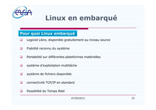 33
Linux en embarqué
q Logiciel Libre, disponible gratuitement au niveau source
q Fiabilité reconnu du système
q Portabilité sur différentes plateformes matérielles
q système d exploitation multitâche
q système de fichiers disponible
q connectivité TCP/IP en standard
q Possibilité du Temps Réel
07/05/2012
Pour quoi Linux embarqué
 