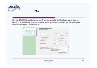 43
PLL
q La SDRAM travaille avec un front descendant d horloge alors que le
NIOS II travaille en front montant. Pour les synchroniser de façon stable
on utilise une PLL numérique.
07/05/2012
 