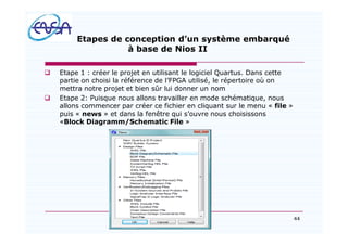 44
Etapes de conception d un système embarqué
à base de Nios II
q Etape 1 : créer le projet en utilisant le logiciel Quartus. Dans cette
partie on choisi la référence de l FPGA utilisé, le répertoire où on
mettra notre projet et bien sûr lui donner un nom
q Etape 2: Puisque nous allons travailler en mode schématique, nous
allons commencer par créer ce fichier en cliquant sur le menu « file »
puis « news » et dans la fenêtre qui s ouvre nous choisissons
«Block Diagramm/Schematic File »
07/05/2012
 