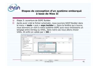 45
Etapes de conception d un système embarqué
à base de Nios II
q Etape 3: ouverture de SOPC Builder
o Après avoir créé le fichier schematic, nous ouvrons SOCP Builder dans
le menu « tools » puis « sopc builder ». Dans la fenêtre qui s ouvre,
nous donnons un nom à notre système SOPC puis nous choisissons un
langage entre Verilog ou VHDL, dans notre cas nous allons choisir
VHDL. Et enfin on valide par « OK »
07/05/2012
 