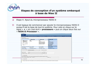 46
Etapes de conception d un système embarqué
à base de Nios II
q Etape 4: Ajout du microprocesseur NIOS II
o Il est logique de commencer par ajouter le microprocesseur NIOS II
puisqu il est la base de tout le système. Pour cela on clique sur le
signe « + » où c est écrit « processors » puis on clique deux fois sur
« NIOS II Processor ».
07/05/2012
 