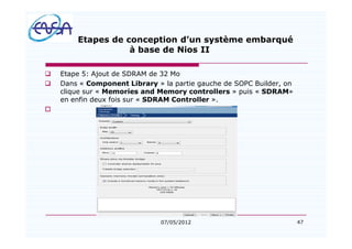 47
Etapes de conception d un système embarqué
à base de Nios II
q Etape 5: Ajout de SDRAM de 32 Mo
q Dans « Component Library » la partie gauche de SOPC Builder, on
clique sur « Memories and Memory controllers » puis « SDRAM»
en enfin deux fois sur « SDRAM Controller ».
o
07/05/2012
 