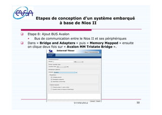 50
Etapes de conception d un système embarqué
à base de Nios II
q Etape 8: Ajout BUS Avalon
§ Bus de communication entre le Nios II et ses périphériques
q Dans « Bridge and Adapters » puis « Memory Mapped » ensuite
on clique deux fois sur « Avalon MM Tristate Bridge ».
07/05/2012
 
