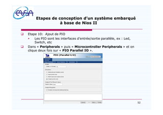 52
Etapes de conception d un système embarqué
à base de Nios II
q Etape 10: Ajout de PIO
§ Les PIO sont les interfaces d entrée/sortie parallèle, ex : Led,
Switch, etc
q Dans « Peripherals » puis « Microcontroller Peripherals » et on
clique deux fois sur « PIO Parallel IO ».
07/05/2012
 