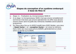 53
Etapes de conception d un système embarqué
à base de Nios II
q Etape 11: Finalisation du microprocesseur NIOS II
q A ce stage le microprocesseur NIOS n est pas encore complètement
terminé et n est donc pas encore opérationnel. En effet nous devons
encore choisir dans la quelle des mémoires installées seront placé le
programme
q On clique deux fois sur le NIOS Installé dans SOPC Builder, puis dans
« Reset Vector » et « exception Vector » on choisi la mémoire.
Dans notre cas nous avons pris la SDRAM, généralement on choisi
entre ce dernier ou le SRAM.
07/05/2012
 