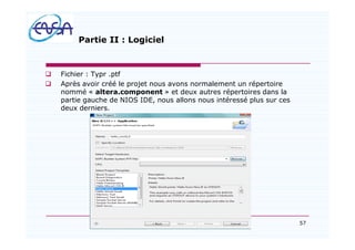 57
Partie II : Logiciel
q Fichier : Typr .ptf
q Après avoir créé le projet nous avons normalement un répertoire
nommé « altera.component » et deux autres répertoires dans la
partie gauche de NIOS IDE, nous allons nous intéressé plus sur ces
deux derniers.
07/05/2012
 