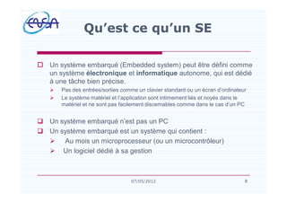 o Un système embarqué (Embedded system) peut être défini comme
un système électronique et informatique autonome, qui est dédié
à une tâche bien précise.
Ø Pas des entrées/sorties comme un clavier standard ou un écran d ordinateur
Ø Le système matériel et l application sont intimement liés et noyés dans le
matériel et ne sont pas facilement discernables comme dans le cas d un PC
q Un système embarqué n est pas un PC
q Un système embarqué est un système qui contient :
Ø Au mois un microprocesseur (ou un microcontrôleur)
Ø Un logiciel dédié à sa gestion
8
Qu est ce qu un SE
807/05/2012
 