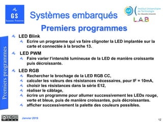 Janvier 2019
Premiers programmes
12
LED Blink
Ecrire un programme qui va faire clignoter la LED implantée sur la
carte et connectée à la broche 13.
LED PWM
Faire varier l’intensité lumineuse de la LED de manière croissante
puis décroissante.
LED RGB
Rechercher le brochage de la LED RGB CC,
calculer les valeurs des résistances nécessaires, pour IF = 10mA,
choisir les résistances dans la série E12,
réaliser le câblage,
écrire un programme pour allumer successivement les LEDs rouge,
verte et bleue, puis de manière croissantes, puis décroissantes.
afficher successivement la palette des couleurs possibles.
 